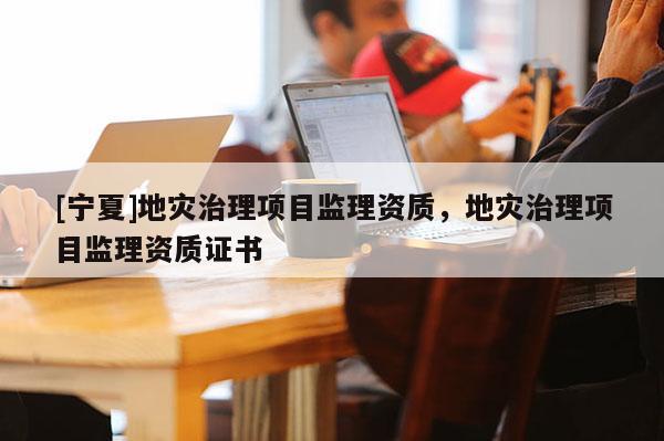 [寧夏]地災(zāi)治理項目監(jiān)理資質(zhì)，地災(zāi)治理項目監(jiān)理資質(zhì)證書