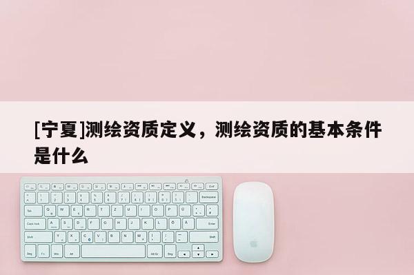 [寧夏]測繪資質(zhì)定義，測繪資質(zhì)的基本條件是什么