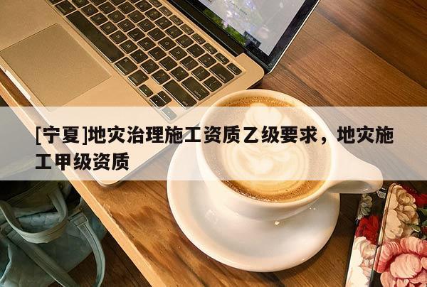 [寧夏]地災(zāi)治理施工資質(zhì)乙級要求，地災(zāi)施工甲級資質(zhì)
