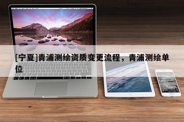 [寧夏]青浦測(cè)繪資質(zhì)變更流程，青浦測(cè)繪單位