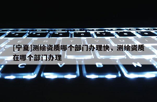 [寧夏]測繪資質哪個部門辦理快，測繪資質在哪個部門辦理
