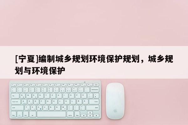 [寧夏]編制城鄉(xiāng)規(guī)劃環(huán)境保護(hù)規(guī)劃，城鄉(xiāng)規(guī)劃與環(huán)境保護(hù)