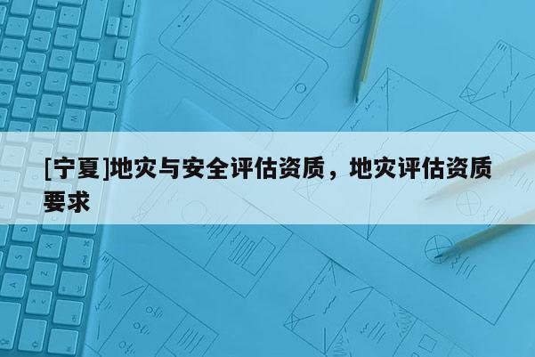 [寧夏]地災與安全評估資質(zhì)，地災評估資質(zhì)要求