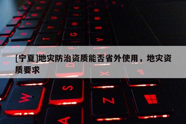 [寧夏]地災(zāi)防治資質(zhì)能否省外使用，地災(zāi)資質(zhì)要求