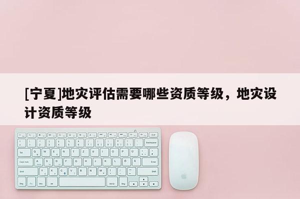 [寧夏]地災(zāi)評估需要哪些資質(zhì)等級，地災(zāi)設(shè)計(jì)資質(zhì)等級