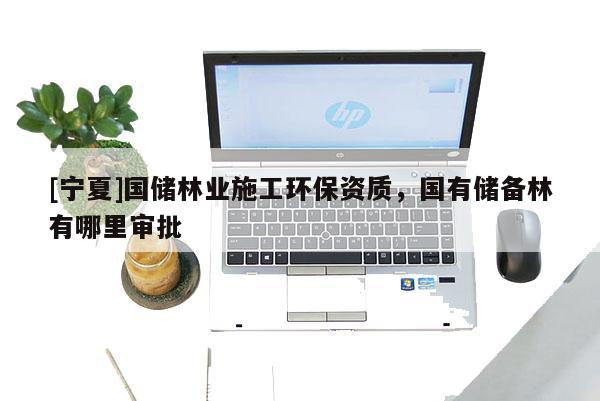 [寧夏]國(guó)儲(chǔ)林業(yè)施工環(huán)保資質(zhì)，國(guó)有儲(chǔ)備林有哪里審批