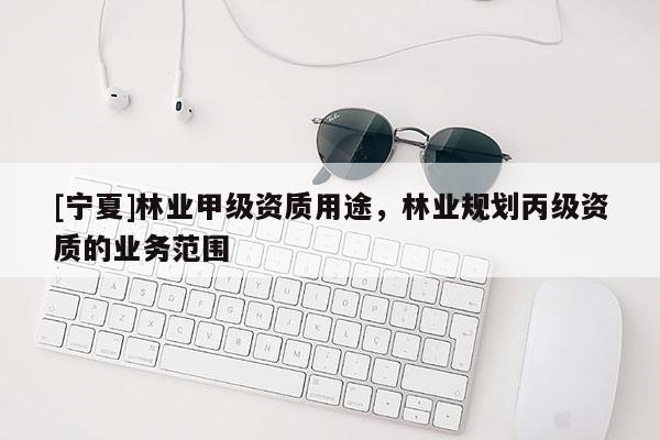 [寧夏]林業(yè)甲級資質(zhì)用途，林業(yè)規(guī)劃丙級資質(zhì)的業(yè)務(wù)范圍