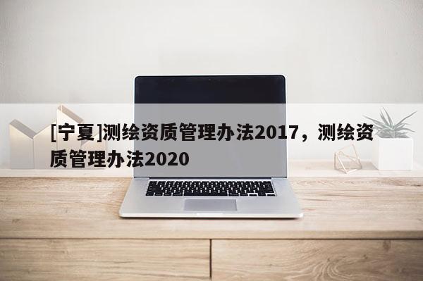 [寧夏]測(cè)繪資質(zhì)管理辦法2017，測(cè)繪資質(zhì)管理辦法2020
