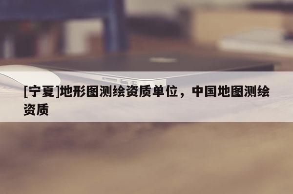 [寧夏]地形圖測(cè)繪資質(zhì)單位，中國地圖測(cè)繪資質(zhì)