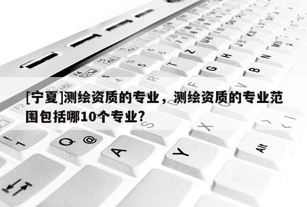 [寧夏]測(cè)繪資質(zhì)的專業(yè)，測(cè)繪資質(zhì)的專業(yè)范圍包括哪10個(gè)專業(yè)?