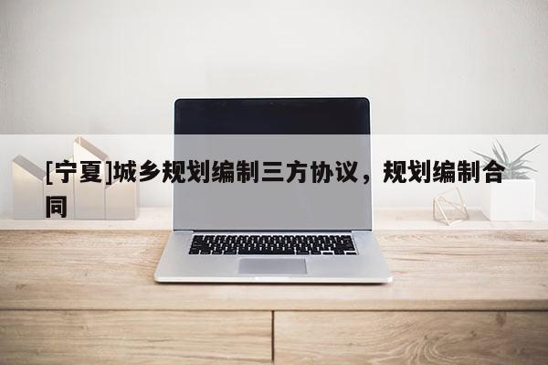 [寧夏]城鄉(xiāng)規(guī)劃編制三方協(xié)議，規(guī)劃編制合同