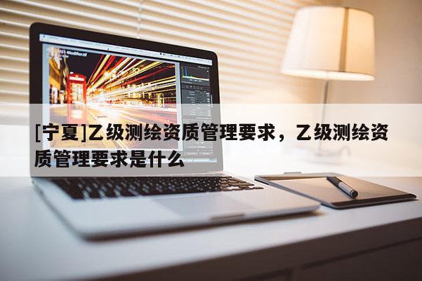 [寧夏]乙級(jí)測(cè)繪資質(zhì)管理要求，乙級(jí)測(cè)繪資質(zhì)管理要求是什么