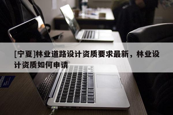 [寧夏]林業(yè)道路設計資質(zhì)要求最新，林業(yè)設計資質(zhì)如何申請