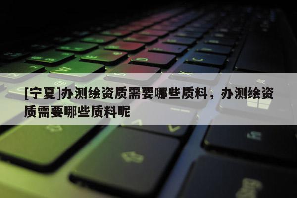 [寧夏]辦測(cè)繪資質(zhì)需要哪些質(zhì)料，辦測(cè)繪資質(zhì)需要哪些質(zhì)料呢