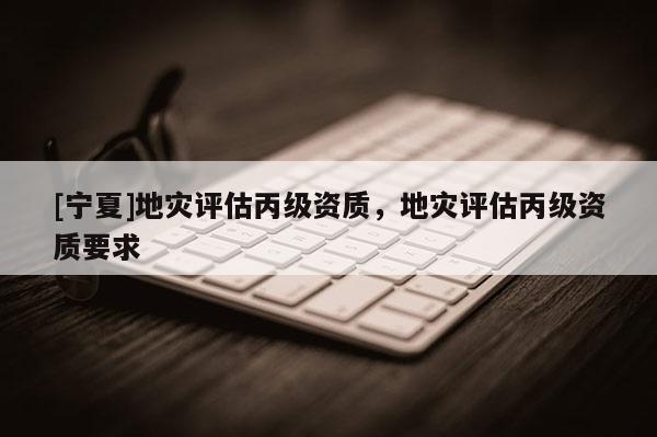 [寧夏]地災(zāi)評(píng)估丙級(jí)資質(zhì)，地災(zāi)評(píng)估丙級(jí)資質(zhì)要求