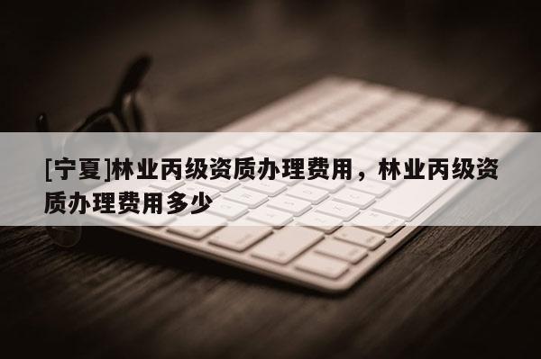 [寧夏]林業(yè)丙級(jí)資質(zhì)辦理費(fèi)用，林業(yè)丙級(jí)資質(zhì)辦理費(fèi)用多少