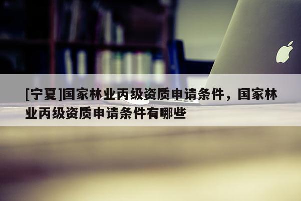 [寧夏]國(guó)家林業(yè)丙級(jí)資質(zhì)申請(qǐng)條件，國(guó)家林業(yè)丙級(jí)資質(zhì)申請(qǐng)條件有哪些
