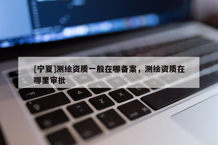 [寧夏]測繪資質(zhì)一般在哪備案，測繪資質(zhì)在哪里審批