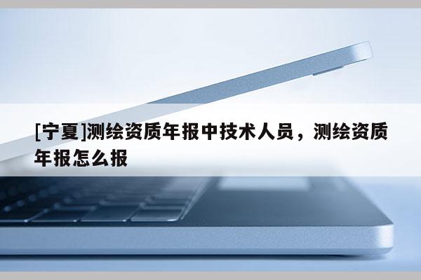 [寧夏]測繪資質(zhì)年報中技術(shù)人員，測繪資質(zhì)年報怎么報