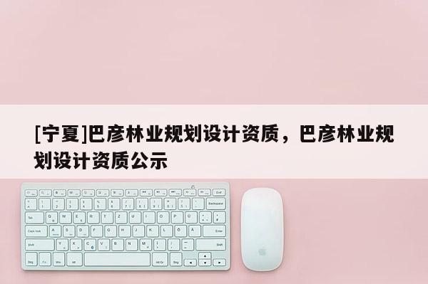 [寧夏]巴彥林業(yè)規(guī)劃設(shè)計資質(zhì)，巴彥林業(yè)規(guī)劃設(shè)計資質(zhì)公示