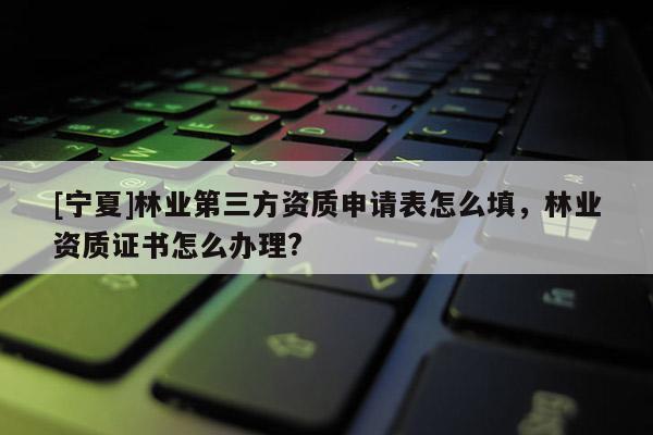 [寧夏]林業(yè)第三方資質申請表怎么填，林業(yè)資質證書怎么辦理?