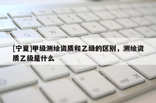 [寧夏]甲級(jí)測(cè)繪資質(zhì)和乙級(jí)的區(qū)別，測(cè)繪資質(zhì)乙級(jí)是什么