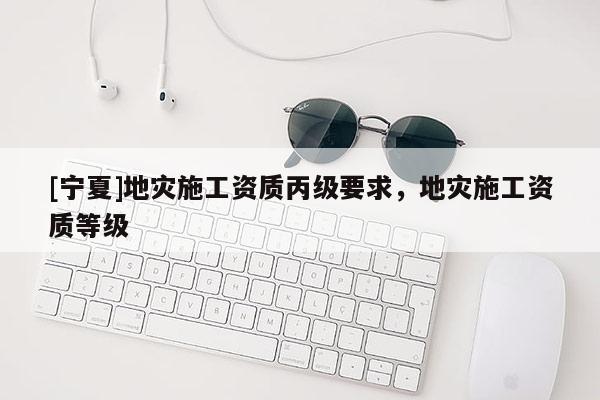 [寧夏]地災施工資質(zhì)丙級要求，地災施工資質(zhì)等級