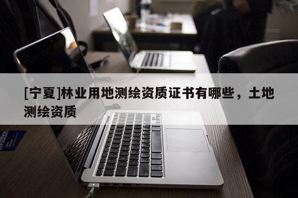 [寧夏]林業(yè)用地測繪資質(zhì)證書有哪些，土地測繪資質(zhì)