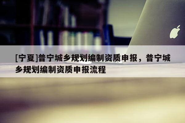 [寧夏]普寧城鄉(xiāng)規(guī)劃編制資質(zhì)申報(bào)，普寧城鄉(xiāng)規(guī)劃編制資質(zhì)申報(bào)流程