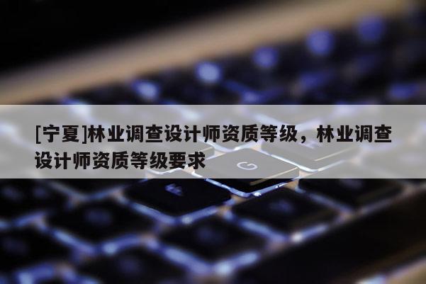 [寧夏]林業(yè)調(diào)查設(shè)計(jì)師資質(zhì)等級(jí)，林業(yè)調(diào)查設(shè)計(jì)師資質(zhì)等級(jí)要求