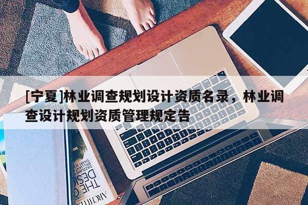 [寧夏]林業(yè)調(diào)查規(guī)劃設(shè)計資質(zhì)名錄，林業(yè)調(diào)查設(shè)計規(guī)劃資質(zhì)管理規(guī)定告
