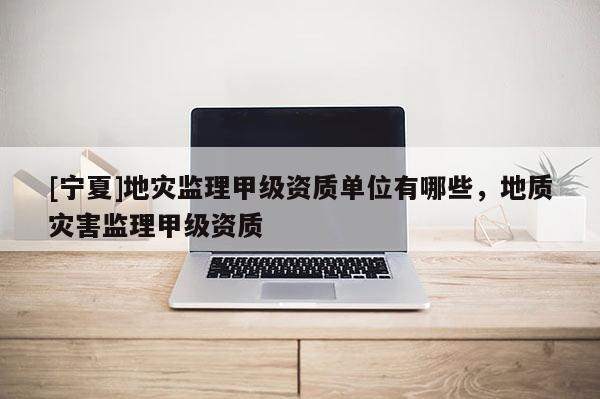 [寧夏]地災監(jiān)理甲級資質(zhì)單位有哪些，地質(zhì)災害監(jiān)理甲級資質(zhì)