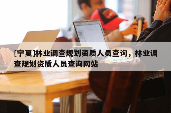 [寧夏]林業(yè)調查規(guī)劃資質人員查詢，林業(yè)調查規(guī)劃資質人員查詢網(wǎng)站
