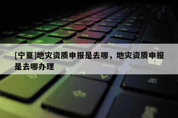 [寧夏]地災(zāi)資質(zhì)申報是去哪，地災(zāi)資質(zhì)申報是去哪辦理