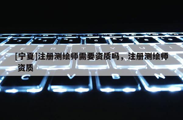 [寧夏]注冊(cè)測(cè)繪師需要資質(zhì)嗎，注冊(cè)測(cè)繪師 資質(zhì)