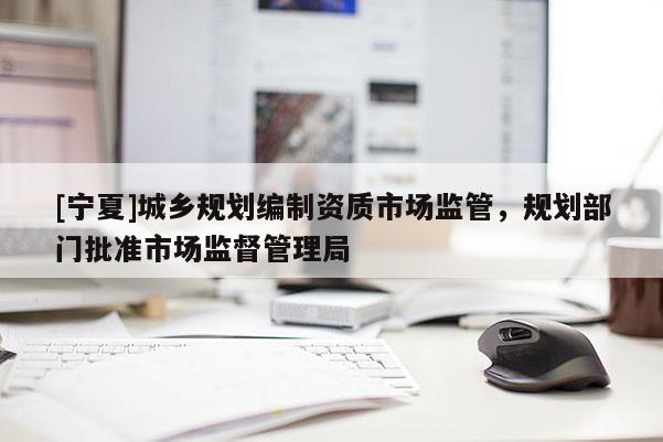 [寧夏]城鄉(xiāng)規(guī)劃編制資質(zhì)市場(chǎng)監(jiān)管，規(guī)劃部門批準(zhǔn)市場(chǎng)監(jiān)督管理局