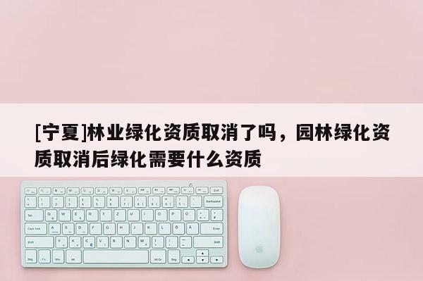 [寧夏]林業(yè)綠化資質(zhì)取消了嗎，園林綠化資質(zhì)取消后綠化需要什么資質(zhì)