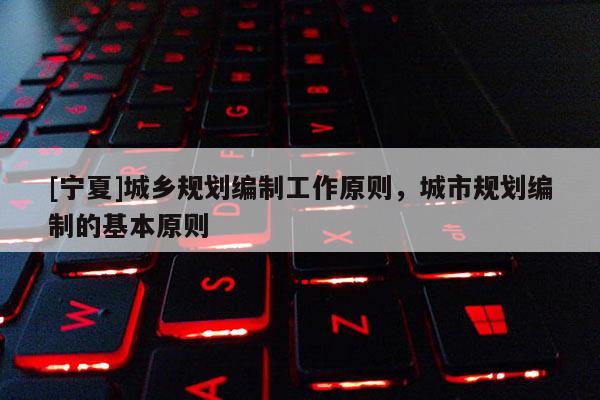 [寧夏]城鄉(xiāng)規(guī)劃編制工作原則，城市規(guī)劃編制的基本原則