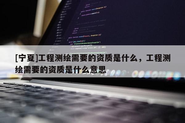 [寧夏]工程測(cè)繪需要的資質(zhì)是什么，工程測(cè)繪需要的資質(zhì)是什么意思