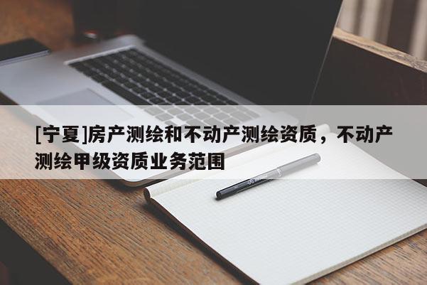 [寧夏]房產(chǎn)測繪和不動產(chǎn)測繪資質(zhì)，不動產(chǎn)測繪甲級資質(zhì)業(yè)務范圍