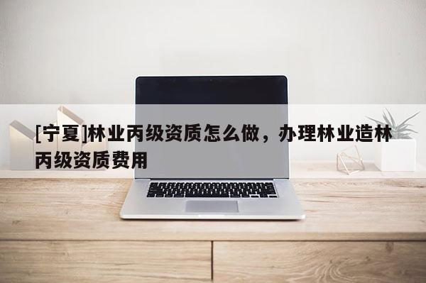 [寧夏]林業(yè)丙級(jí)資質(zhì)怎么做，辦理林業(yè)造林丙級(jí)資質(zhì)費(fèi)用