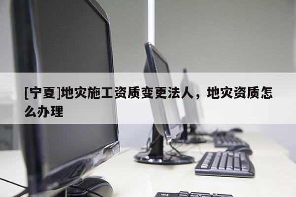 [寧夏]地災(zāi)施工資質(zhì)變更法人，地災(zāi)資質(zhì)怎么辦理