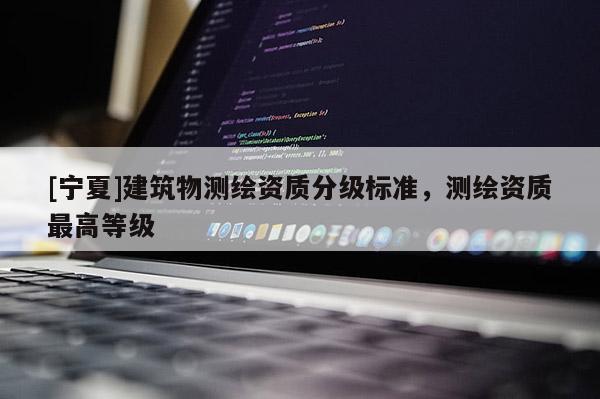 [寧夏]建筑物測(cè)繪資質(zhì)分級(jí)標(biāo)準(zhǔn)，測(cè)繪資質(zhì)最高等級(jí)