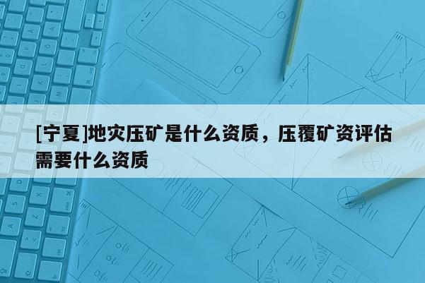 [寧夏]地災(zāi)壓礦是什么資質(zhì)，壓覆礦資評(píng)估需要什么資質(zhì)