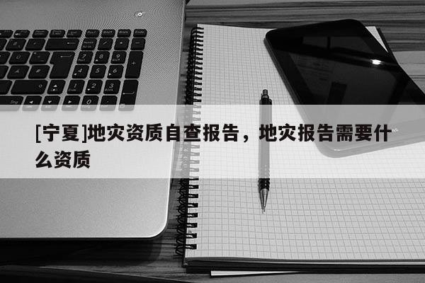 [寧夏]地災(zāi)資質(zhì)自查報告，地災(zāi)報告需要什么資質(zhì)