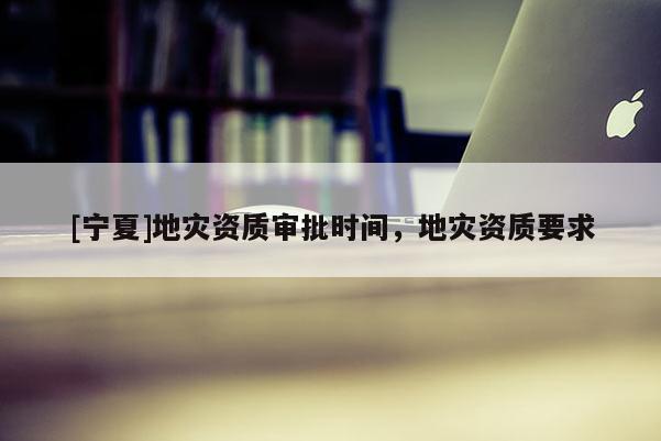[寧夏]地災(zāi)資質(zhì)審批時間，地災(zāi)資質(zhì)要求