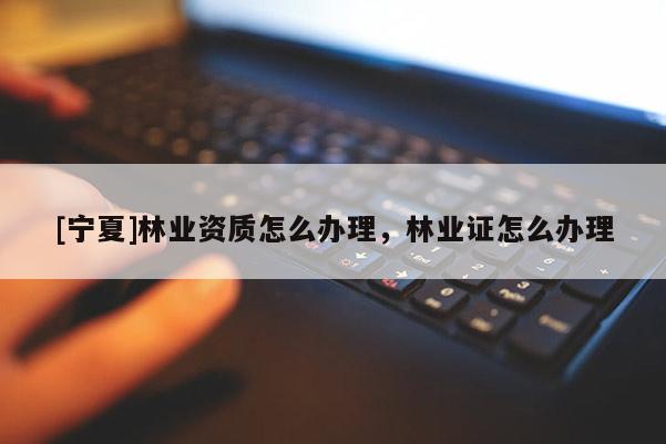 [寧夏]林業(yè)資質(zhì)怎么辦理，林業(yè)證怎么辦理