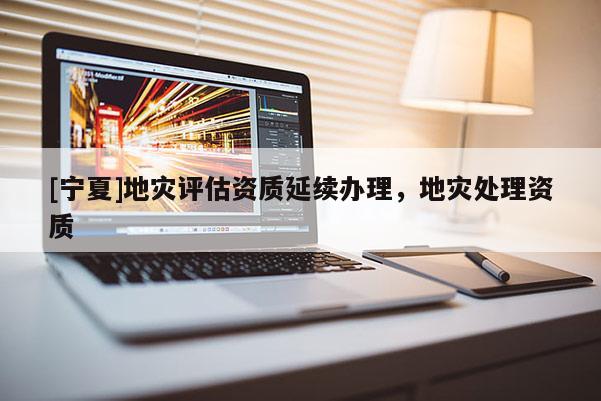 [寧夏]地災(zāi)評估資質(zhì)延續(xù)辦理，地災(zāi)處理資質(zhì)