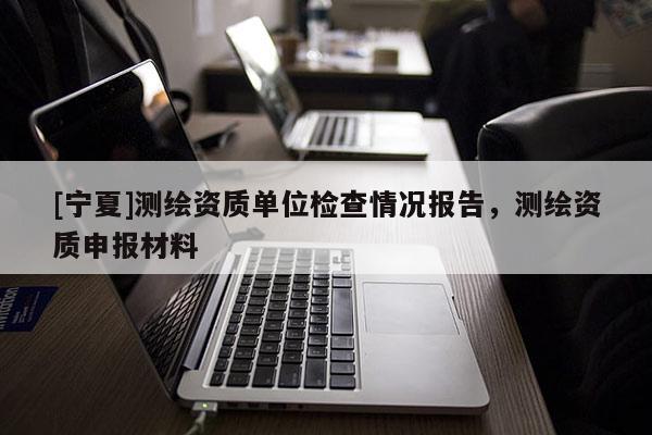 [寧夏]測繪資質(zhì)單位檢查情況報(bào)告，測繪資質(zhì)申報(bào)材料