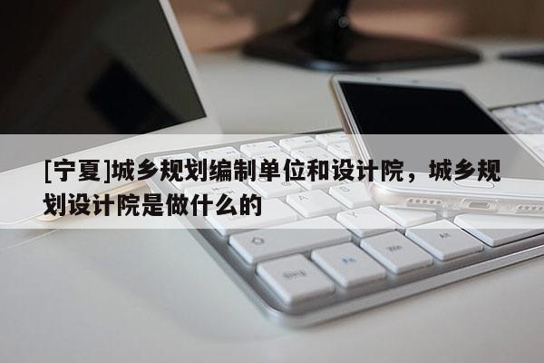 [寧夏]城鄉(xiāng)規(guī)劃編制單位和設計院，城鄉(xiāng)規(guī)劃設計院是做什么的